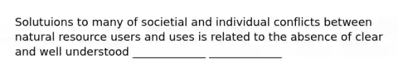 Solutuions to many of societial and individual conflicts between natural resource users and uses is related to the absence of clear and well understood _____________ _____________