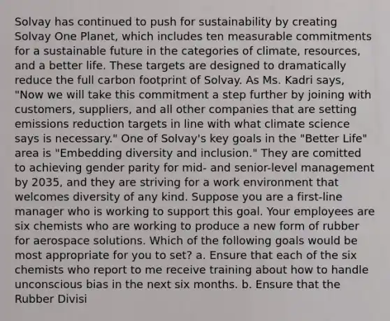Solvay has continued to push for sustainability by creating Solvay One Planet, which includes ten measurable commitments for a sustainable future in the categories of climate, resources, and a better life. These targets are designed to dramatically reduce the full carbon footprint of Solvay. As Ms. Kadri says, "Now we will take this commitment a step further by joining with customers, suppliers, and all other companies that are setting emissions reduction targets in line with what climate science says is necessary." One of Solvay's key goals in the "Better Life" area is "Embedding diversity and inclusion." They are comitted to achieving gender parity for mid- and senior-level management by 2035, and they are striving for a work environment that welcomes diversity of any kind. Suppose you are a first-line manager who is working to support this goal. Your employees are six chemists who are working to produce a new form of rubber for aerospace solutions. Which of the following goals would be most appropriate for you to set? a. Ensure that each of the six chemists who report to me receive training about how to handle unconscious bias in the next six months. b. Ensure that the Rubber Divisi