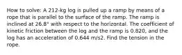 How to solve: A 212-kg log is pulled up a ramp by means of a rope that is parallel to the surface of the ramp. The ramp is inclined at 26.8° with respect to the horizontal. The coefficient of kinetic friction between the log and the ramp is 0.820, and the log has an acceleration of 0.644 m/s2. Find the tension in the rope.