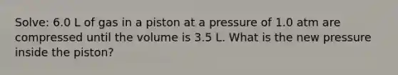 Solve: 6.0 L of gas in a piston at a pressure of 1.0 atm are compressed until the volume is 3.5 L. What is the new pressure inside the piston?