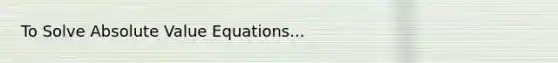 To Solve Absolute Value Equations...