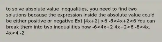 to solve <a href='https://www.questionai.com/knowledge/kes1zoK1Da-absolute-value-inequalities' class='anchor-knowledge'><a href='https://www.questionai.com/knowledge/kbbTh4ZPeb-absolute-value' class='anchor-knowledge'>absolute value</a> inequalities</a>, you need to find two solutions because the expression inside the absolute value could be either positive or negative Ex) |4x+2| >6 -6<4x+2<6 You can break them into two inequalities now -6<4x+2 4x+2<6 -8<4x. 4x<4 -2<x. x<1 -2x<x<1