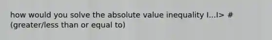 how would you solve the absolute value inequality I...I> # (greater/less than or equal to)