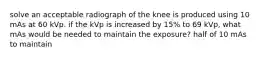 solve an acceptable radiograph of the knee is produced using 10 mAs at 60 kVp. if the kVp is increased by 15% to 69 kVp, what mAs would be needed to maintain the exposure? half of 10 mAs to maintain