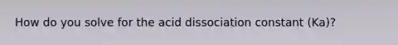 How do you solve for the acid dissociation constant (Ka)?