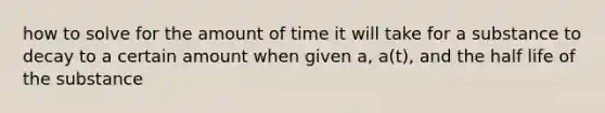 how to solve for the amount of time it will take for a substance to decay to a certain amount when given a, a(t), and the half life of the substance