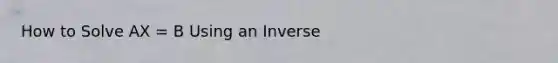 How to Solve AX = B Using an Inverse