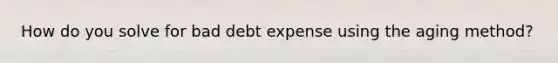 How do you solve for bad debt expense using the aging method?