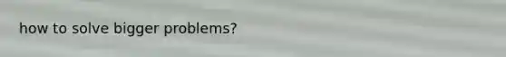 how to solve bigger problems?