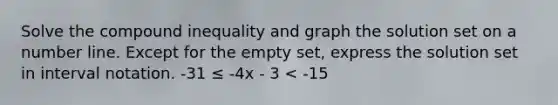 Solve the compound inequality and graph the solution set on a number line. Except for the empty set, express the solution set in interval notation. -31 ≤ -4x - 3 < -15