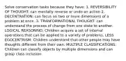 Solve conservation tasks because they have: 1. REVERSIBILITY OF THOUGHT: can mentally reverse or undo an action 2. DECENTRATION: can focus on two or more dimensions of a problem at once. 3. TRANFORMATIONAL THOUGHT: can understand the process of change from one state to another. LOGICAL REASONING: Children acquire a set of internal operations that can be applied to a variety of problems. LESS EGOCENTRISM: Children understand that other people may have thoughts different from their own. MULTIPLE CLASSIFICATIONS: Children can classify objects by multiple dimensions and can grasp class inclusion.