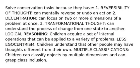 Solve conservation tasks because they have: 1. REVERSIBILITY OF THOUGHT: can mentally reverse or undo an action 2. DECENTRATION: can focus on two or more dimensions of a problem at once. 3. TRANFORMATIONAL THOUGHT: can understand the process of change from one state to another. LOGICAL REASONING: Children acquire a set of internal operations that can be applied to a variety of problems. LESS EGOCENTRISM: Children understand that other people may have thoughts different from their own. MULTIPLE CLASSIFICATIONS: Children can classify objects by multiple dimensions and can grasp class inclusion.