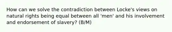 How can we solve the contradiction between Locke's views on natural rights being equal between all 'men' and his involvement and endorsement of slavery? (B/M)