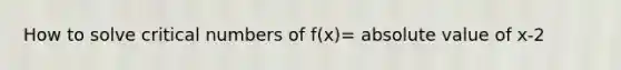 How to solve critical numbers of f(x)= <a href='https://www.questionai.com/knowledge/kbbTh4ZPeb-absolute-value' class='anchor-knowledge'>absolute value</a> of x-2