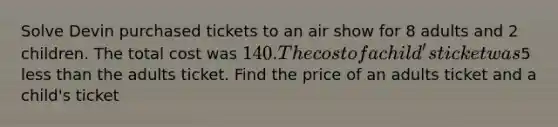 Solve Devin purchased tickets to an air show for 8 adults and 2 children. The total cost was 140. The cost of a child's ticket was5 less than the adults ticket. Find the price of an adults ticket and a child's ticket