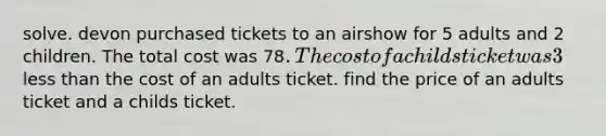 solve. devon purchased tickets to an airshow for 5 adults and 2 children. The total cost was 78. The cost of a childs ticket was 3 less than the cost of an adults ticket. find the price of an adults ticket and a childs ticket.