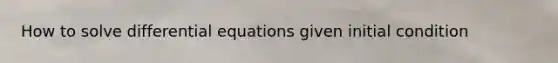 How to solve differential equations given initial condition