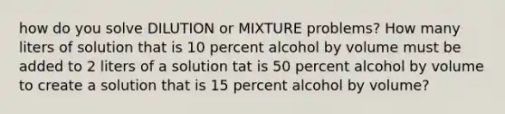 how do you solve DILUTION or MIXTURE problems? How many liters of solution that is 10 percent alcohol by volume must be added to 2 liters of a solution tat is 50 percent alcohol by volume to create a solution that is 15 percent alcohol by volume?