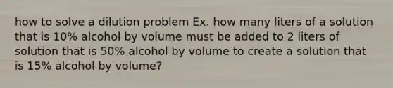 how to solve a dilution problem Ex. how many liters of a solution that is 10% alcohol by volume must be added to 2 liters of solution that is 50% alcohol by volume to create a solution that is 15% alcohol by volume?