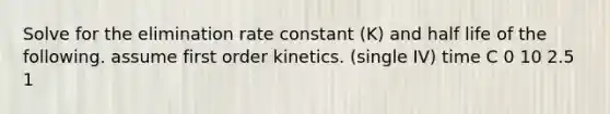 Solve for the elimination rate constant (K) and half life of the following. assume first order kinetics. (single IV) time C 0 10 2.5 1