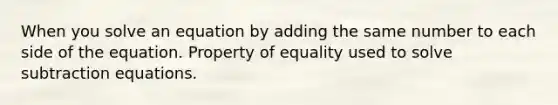 When you solve an equation by adding the same number to each side of the equation. Property of equality used to solve subtraction equations.