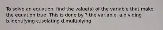 To solve an equation, find the value(s) of the variable that make the equation true. This is done by ? the variable. a.dividing b.identifying c.isolating d.multiplying