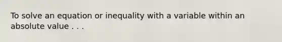 To solve an equation or inequality with a variable within an <a href='https://www.questionai.com/knowledge/kbbTh4ZPeb-absolute-value' class='anchor-knowledge'>absolute value</a> . . .