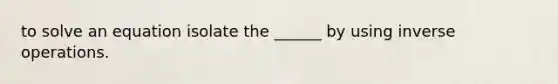 to solve an equation isolate the ______ by using inverse operations.