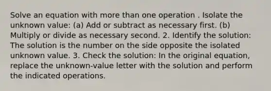 Solve an equation with more than one operation . Isolate the unknown value: (a) Add or subtract as necessary first. (b) Multiply or divide as necessary second. 2. Identify the solution: The solution is the number on the side opposite the isolated unknown value. 3. Check the solution: In the original equation, replace the unknown-value letter with the solution and perform the indicated operations.