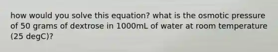 how would you solve this equation? what is the osmotic pressure of 50 grams of dextrose in 1000mL of water at room temperature (25 degC)?