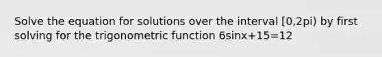 Solve the equation for solutions over the interval [0,2pi) by first solving for the trigonometric function 6sinx+15=12