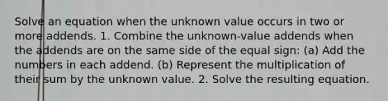 Solve an equation when the unknown value occurs in two or more addends. 1. Combine the unknown-value addends when the addends are on the same side of the equal sign: (a) Add the numbers in each addend. (b) Represent the multiplication of their sum by the unknown value. 2. Solve the resulting equation.