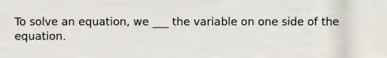 To solve an equation, we ___ the variable on one side of the equation.