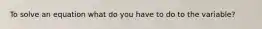 To solve an equation what do you have to do to the variable?