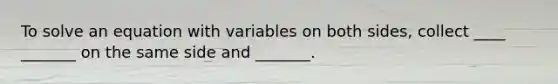 To solve an equation with variables on both sides, collect ____ _______ on the same side and _______.