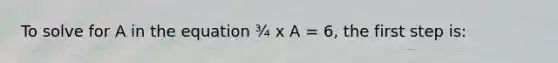 To solve for A in the equation ¾ x A = 6, the first step is: