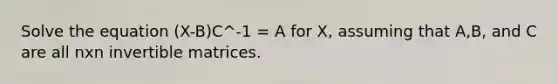 Solve the equation (X-B)C^-1 = A for X, assuming that A,B, and C are all nxn invertible matrices.