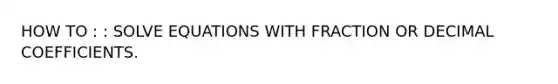 HOW TO : : SOLVE EQUATIONS WITH FRACTION OR DECIMAL COEFFICIENTS.