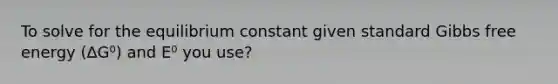 To solve for the equilibrium constant given standard Gibbs free energy (∆G⁰) and E⁰ you use?