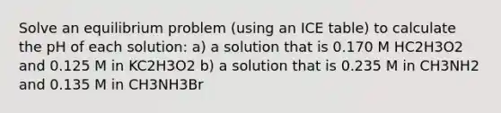 Solve an equilibrium problem (using an ICE table) to calculate the pH of each solution: a) a solution that is 0.170 M HC2H3O2 and 0.125 M in KC2H3O2 b) a solution that is 0.235 M in CH3NH2 and 0.135 M in CH3NH3Br