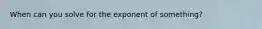 When can you solve for the exponent of something?