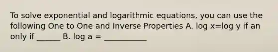 To solve exponential and logarithmic equations, you can use the following One to One and Inverse Properties A. log x=log y if an only if ______ B. log a = ___________