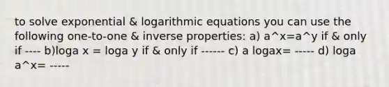 to solve exponential & logarithmic equations you can use the following one-to-one & inverse properties: a) a^x=a^y if & only if ---- b)loga x = loga y if & only if ------ c) a logax= ----- d) loga a^x= -----