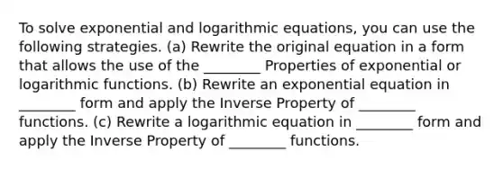 To solve exponential and logarithmic equations, you can use the following strategies. (a) Rewrite the original equation in a form that allows the use of the ________ Properties of exponential or logarithmic functions. (b) Rewrite an exponential equation in ________ form and apply the Inverse Property of ________ functions. (c) Rewrite a logarithmic equation in ________ form and apply the Inverse Property of ________ functions.