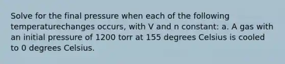 Solve for the final pressure when each of the following temperaturechanges occurs, with V and n constant: a. A gas with an initial pressure of 1200 torr at 155 degrees Celsius is cooled to 0 degrees Celsius.