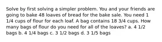 Solve by first solving a simpler problem. You and your friends are going to bake 48 loaves of bread for the bake sale. You need 1 1/4 cups of flour for each loaf. A bag contains 18 3/4 cups. How many bags of flour do you need for all of the loaves? a. 4 1/2 bags b. 4 1/4 bags c. 3 1/2 bags d. 3 1/5 bags