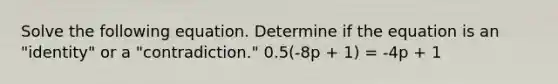 Solve the following equation. Determine if the equation is an "identity" or a "contradiction." 0.5(-8p + 1) = -4p + 1