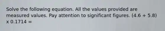 Solve the following equation. All the values provided are measured values. Pay attention to significant figures. (4.6 + 5.8) x 0.1714 =