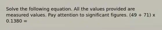 Solve the following equation. All the values provided are measured values. Pay attention to significant figures. (49 + 71) x 0.1380 =