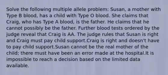 Solve the following multiple allele problem: Susan, a mother with Type B blood, has a child with Type O blood. She claims that Craig, who has Type A blood, is the father. He claims that he cannot possibly be the father. Further blood tests ordered by the judge reveal that Craig is AA. The judge rules that Susan is right and Craig must pay child support.Craig is right and doesn't have to pay child support.Susan cannot be the real mother of the child; there must have been an error made at the hospital.It is impossible to reach a decision based on the limited data available.